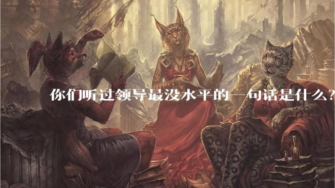 你们听过领导最没水平的一句话是什么？